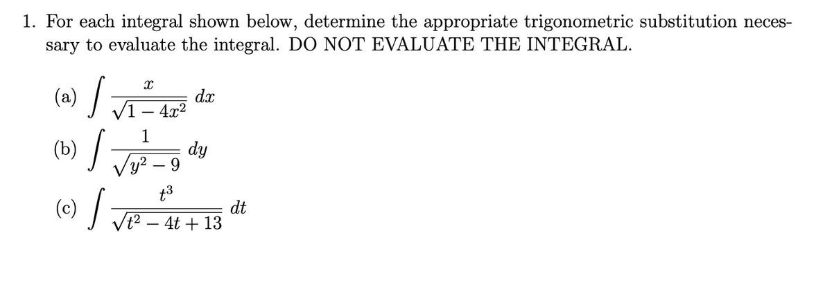 1. For each integral shown below, determine the appropriate trigonometric substitution neces-
sary to evaluate the integral. DO NOT EVALUATE THE INTEGRAL.
(a) /
dx
V1 – 4x?
(b) /
1
dy
Vy? – 9
,2
t3
(e) /
dt
Vt2 – 4t + 13
