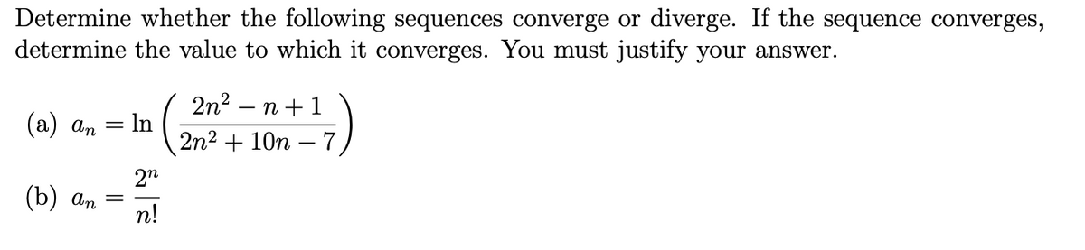 Determine whether the following sequences converge or diverge. If the sequence converges,
determine the value to which it converges. You must justify your answer.
2n? — п + 1
(а) а, — In
2n2 + 10n – 7
2"
(b) an
n!
