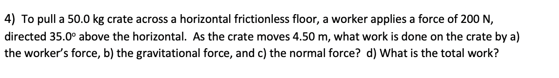 4) To pull a 50.0 kg crate across a horizontal frictionless floor, a worker applies a force of 200 N,
directed 35.0° above the horizontal. As the crate moves 4.50 m, what work is done on the crate by a)
the worker's force, b) the gravitational force, and c) the normal force? d) What is the total work?
