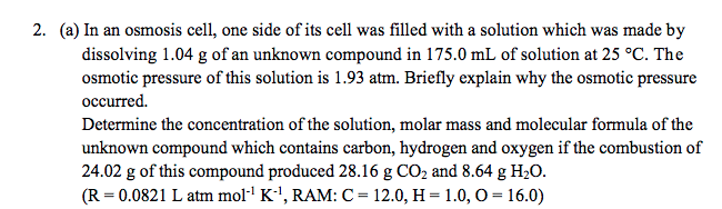 2. (a) In an osmosis cell, one side of its cell was filled with a solution which was made by
dissolving 1.04 g of an unknown compound in 175.0 mL of solution at 25 °C. The
osmotic pressure of this solution is 1.93 atm. Briefly explain why the osmotic pressure
occurred.
Determine the concentration of the solution, molar mass and molecular formula of the
unknown compound which contains carbon, hydrogen and oxygen if the combustion of
24.02 g of this compound produced 28.16 g CO2 and 8.64 g H2O.
(R = 0.0821 L atm moll K', RAM: C= 12.0, H = 1.0, O = 16.0)
