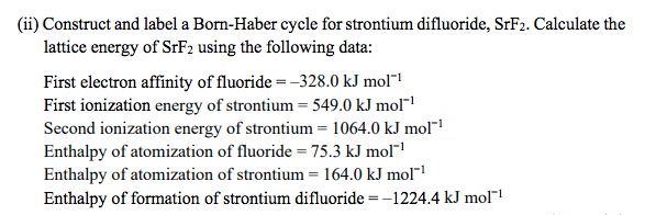 (ii) Construct and label a Born-Haber cycle for strontium difluoride, SrF2. Calculate the
lattice energy of SrF2 using the following data:
First electron affinity of fluoride =–328.0 kJ mol"1
First ionization energy of strontium = 549.0 kJ mol"
Second ionization energy of strontium = 1064.0 kJ mol"!
Enthalpy of atomization of fluoride = 75.3 kJ mol"
Enthalpy of atomization of strontium = 164.0 kJ mol"!
Enthalpy of formation of strontium difluoride = -1224.4 kJ mol"!
