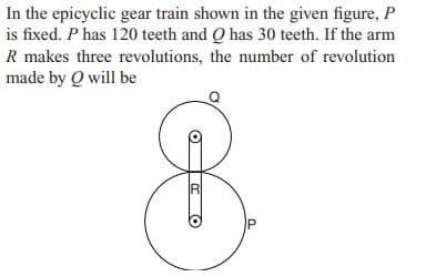 In the epicyclic gear train shown in the given figure, P
is fixed. P has 120 teeth and Q has 30 teeth. If the arm
R makes three revolutions, the number of revolution
made by Q will be
R
