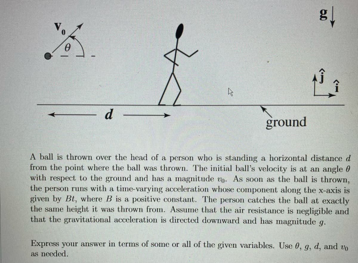d
ground
A ball is thrown over the head of a person who is standing a horizontal distance d
from the point where the ball was thrown. The initial ball's velocity is at an angle 0
with respect to the ground and has a magnitude vo. As soon as the ball is thrown,
the person runs with a time-varying acceleration whose component along the x-axis is
given by Bt, where B is a positive constant. The person catches the ball at exactly
the same height it was thrown from. Assume that the air resistance is negligible and
that the gravitational acceleration is directed downward and has magnitude g.
Express your answer in terms of some or all of the given variables. Use 0, q, d, and vo
9,
as needed.
>
