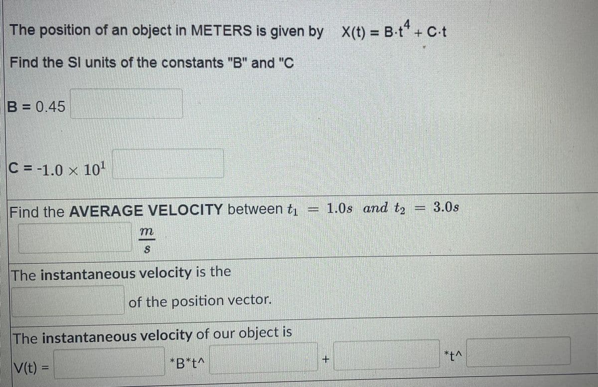 The position of an object in METERS is given by X(t) = B-t* + C-t
Find the SI units of the constants "B" and "C
B = 0.45
C =-1.0 × 10'
Find the AVERAGE VELOCITY between t1 = 1.0s and t2
3.0s
The instantaneous velocity is the
of the position vector.
The instantaneous velocity of our object is
+.
*t^
V(t) =
*B*t^
