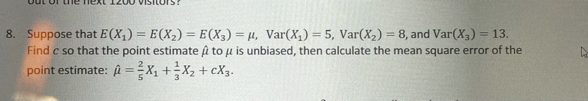 out of LIne neXL
VISILOPS?
8. Suppose that E (X,) = E(X,) = E(X3) = µ, Var(X,) = 5, Var(X,) = 8, and Var(X,) = 13.
Find c so that the point estimate u to u is unbiased, then calculate the mean square error of the
point estimate: A =-X, +X, + cX3.
