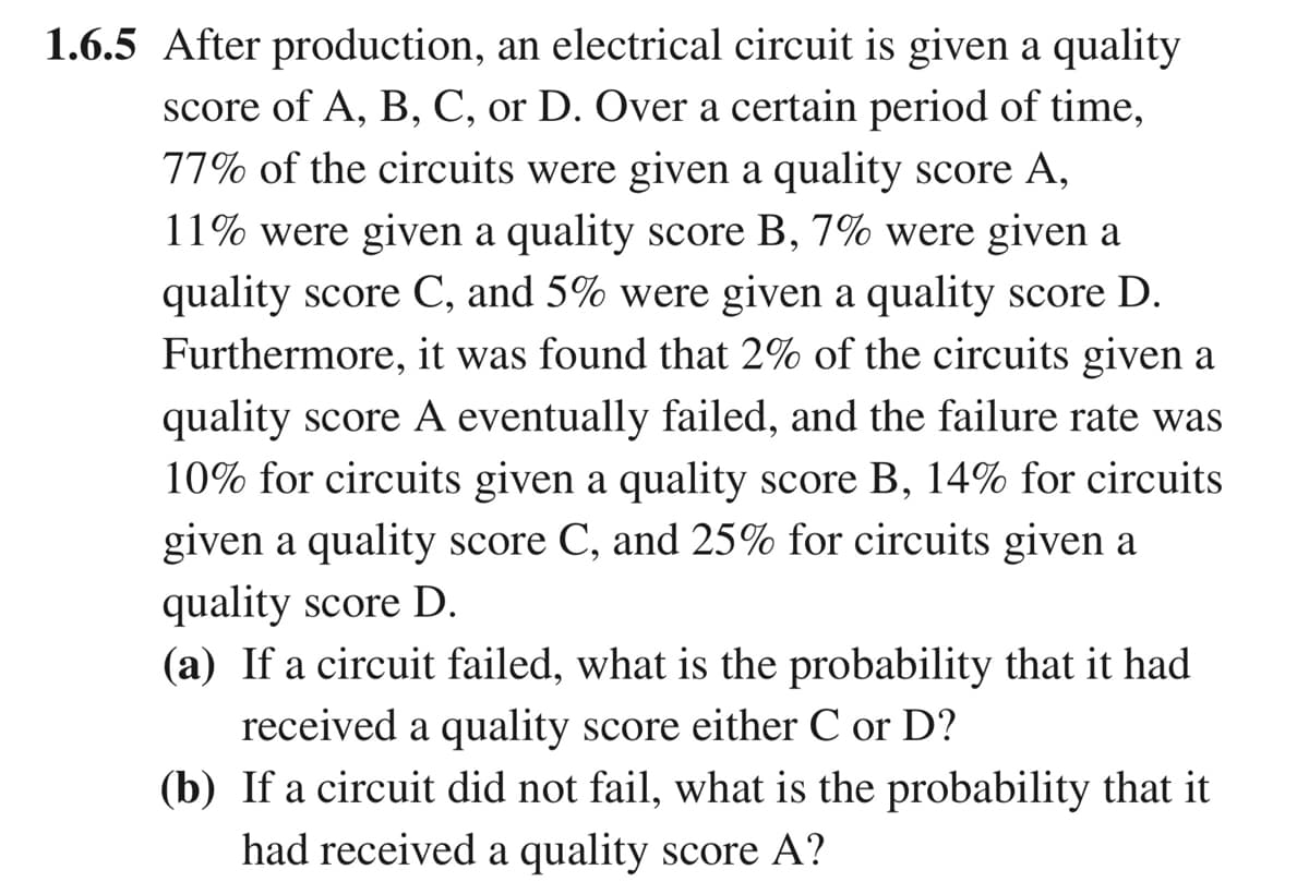 1.6.5 After production, an electrical circuit is given a quality
score of A, B, C, or D. Over a certain period of time,
77% of the circuits were given a quality score A,
11% were given a quality score B, 7% were given a
quality score C, and 5% were given a quality score D.
Furthermore, it was found that 2% of the circuits given a
quality score A eventually failed, and the failure rate was
10% for circuits given a quality score B, 14% for circuits
given a quality score C, and 25% for circuits given a
quality score D.
(a) If a circuit failed, what is the probability that it had
received a quality score either C or D?
(b) If a circuit did not fail, what is the probability that it
had received a quality score A?
