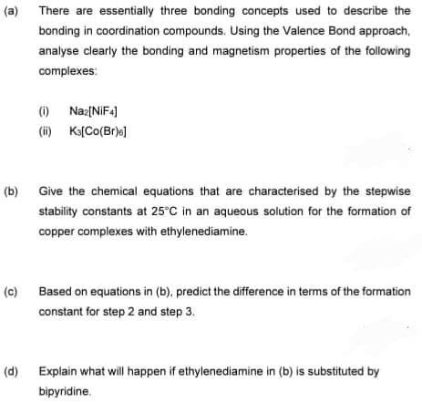 (a) There are essentially three bonding concepts used to describe the
bonding in coordination compounds. Using the Valence Bond approach,
analyse clearly the bonding and magnetism properties of the following
complexes:
(i) Naz[NIF4]
(ii) Ka[Co(Br)o)
(b)
Give the chemical equations that are characterised by the stepwise
stability constants at 25°C in an aqueous solution for the formation of
copper complexes with ethylenediamine.
(c)
Based on equations in (b), predict the difference in terms of the formation
constant for step 2 and step 3.
(d)
Explain what will happen if ethylenediamine in (b) is substituted by
bipyridine.
