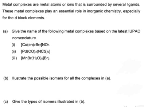 Metal complexes are metal atoms or ions that is surrounded by several ligands.
These metal complexes play an essential role in inorganic chemistry, especially
for the d block elements.
(a) Give the name of the following metal complexes based on the latest IUPAC
nomenclature.
(1) (Co(en):Bra]NOS
(i) (Pd(CO)2(NCS)2]
(ii) [MnBr(H2O)s]Br2
(b) Illustrate the possible isomers for all the complexes in (a).
(c) Give the types of isomers illustrated in (b).
