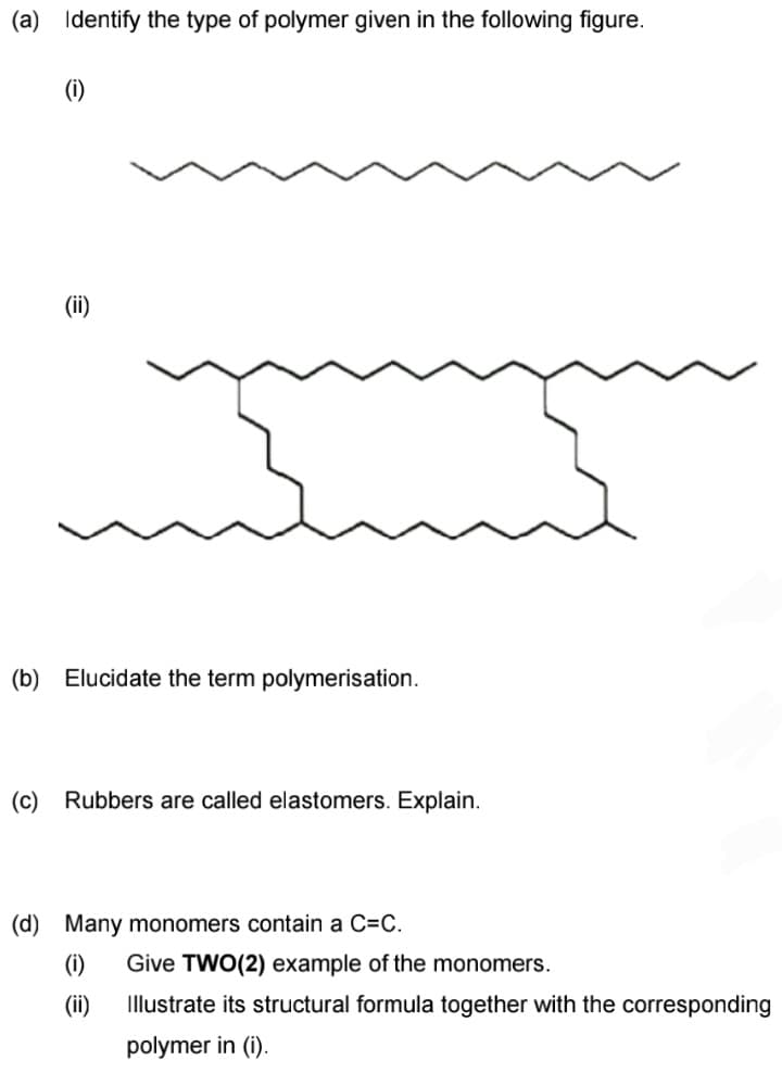 (a) Identify the type of polymer given in the following figure.
(1)
(b) Elucidate the term polymerisation.
(c)
Rubbers are called elastomers. Explain.
(d) Many monomers contain a C=C.
(i)
Give TWO(2) example of the monomers.
(ii)
Illustrate its structural formula together with the corresponding
polymer in (i).
