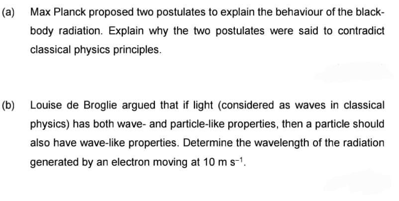 (a)
Max Planck proposed two postulates to explain the behaviour of the black-
body radiation. Explain why the two postulates were said to contradict
classical physics principles.
(b)
Louise de Broglie argued that if light (considered as waves in classical
physics) has both wave- and particle-like properties, then a particle should
also have wave-like properties. Determine the wavelength of the radiation
generated by an electron moving at 10 m s-1.
