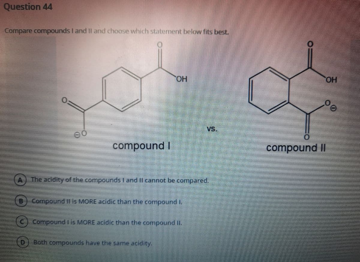 Question 44
Compare compounds I and II and choose which statement below fits best.
HO.
HO.
VS.
compound I
compound II
The acidity of the compounds I and II cannot be compared.
Compound II is MORE acidic than the compound I.
(C) Compound I is MORE acidic than the compound II.
Both compounds have the same acidity.
