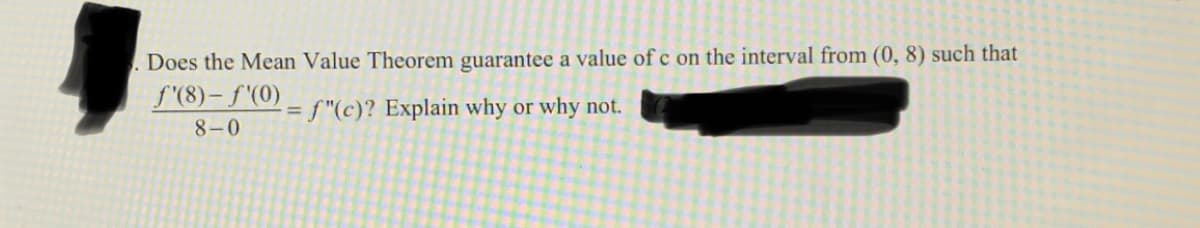 Does the Mean Value Theorem guarantee a value of c on the interval from (0, 8) such that
f'(8)- f'(0)
= f"(c)? Explain why or why not.
8-0
