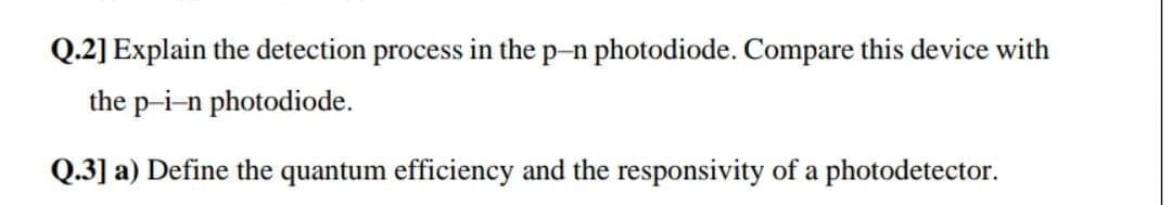 Q.2] Explain the detection process in the p-n photodiode. Compare this device with
the p-i-n photodiode.
Q.3] a) Define the quantum efficiency and the responsivity of a photodetector.
