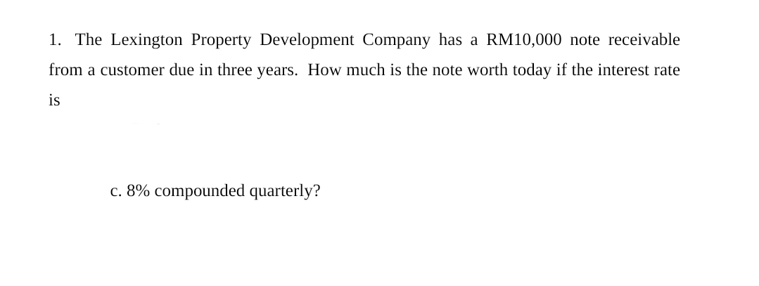 1. The Lexington Property Development Company has a RM10,000 note receivable
from a customer due in three years. How much is the note worth today if the interest rate
is
c. 8% compounded quarterly?
