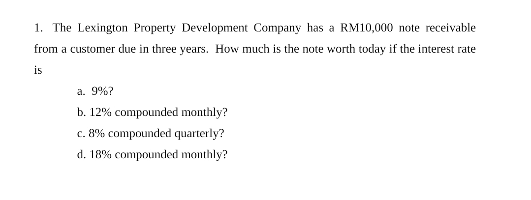 1. The Lexington Property Development Company has a RM10,000 note receivable
from a customer due in three years. How much is the note worth today if the interest rate
is
a. 9%?
b. 12% compounded monthly?
c. 8% compounded quarterly?
d. 18% compounded monthly?
