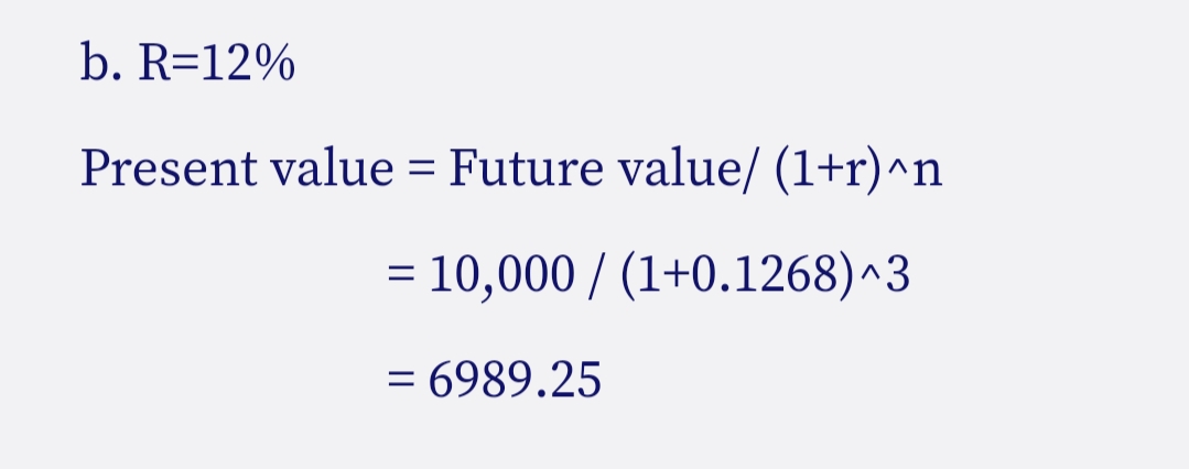 b. R=12%
Present value = Future value/ (1+r)^n
= 10,000 / (1+0.1268)^3
= 6989.25
