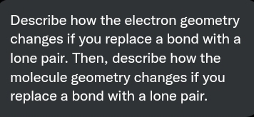 Describe how the electron geometry
changes if you replace a bond with a
lone pair. Then, describe how the
molecule geometry changes if you
replace a bond with a lone pair.
