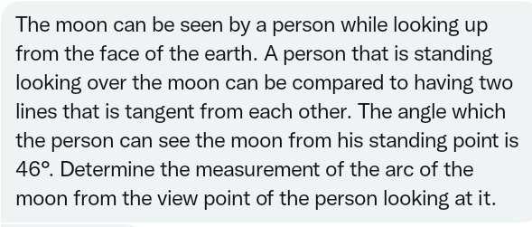 The moon can be seen by a person while looking up
from the face of the earth. A person that is standing
looking over the moon can be compared to having two
lines that is tangent from each other. The angle which
the person can see the moon from his standing point is
46°. Determine the measurement of the arc of the
moon from the view point of the person looking at it.
