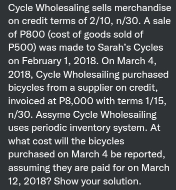 Cycle Wholesaling sells merchandise
on credit terms of 2/10, n/30. A sale
of P800 (cost of goods sold of
P500) was made to Sarah's Cycles
on February 1, 2018. On March 4,
2018, Cycle Wholesailing purchased
bicycles from a supplier on credit,
invoiced at P8,000 with terms 1/15,
n/30. Assyme Cycle Wholesailing
uses periodic inventory system. At
what cost will the bicycles
purchased on March 4 be reported,
assuming they are paid for on March
12, 2018? Show your solution.
