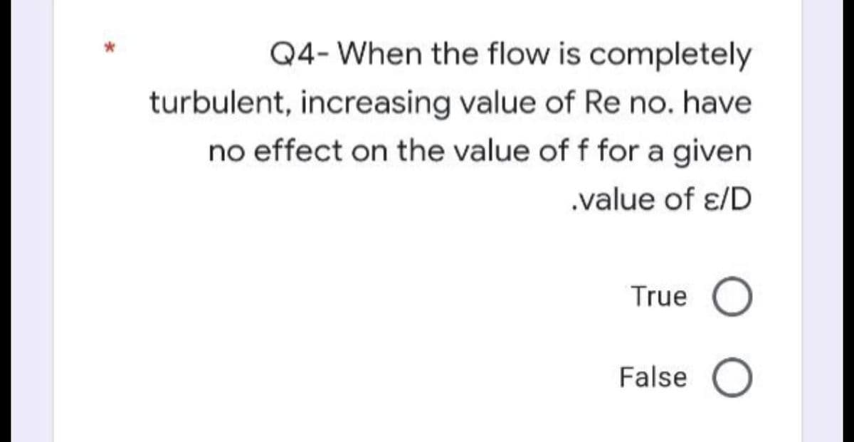 Q4- When the flow is completely
turbulent, increasing value of Re no. have
no effect on the value of f for a given
.value of ɛ/D
True O
False O
