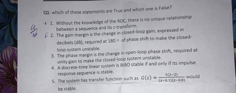 Q1: which of these statements are True and which one is False?
* 1. Without the knowledge of the ROC, there is no unique relationship
between a sequence and its z-transform.
2. The gain margin is the change in closed-loop gain, expressed in
decibels (dB), required at 180 o of phase shift to make the closed-
loop system unstable.
3. The phase margin is the change in open-loop phase shift, required at
unity gain to make the closed-loop system unstable.
4. A discrete-time linear system is BIBO stable if and only if its impulse
response sequence is stable.
5(z-2)
(z-0.1)(z-0.8)
5. The system has transfer function such as G(s) =
would
be stable.
