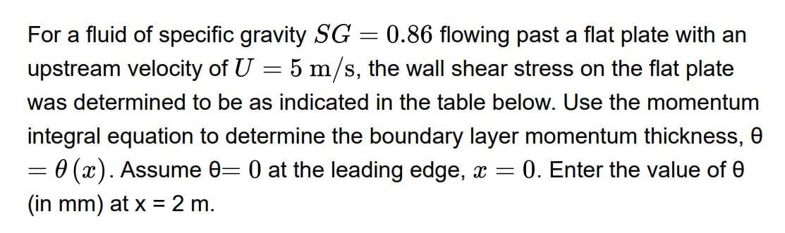 For a fluid of specific gravity SG = 0.86 flowing past a flat plate with an
5 m/s, the wall shear stress on the flat plate
upstream velocity of U
%3D
was determined to be as indicated in the table below. Use the momentum
integral equation to determine the boundary layer momentum thickness, 0
0 (x). Assume 0= 0 at the leading edge, x =
0. Enter the value of 0
(in mm) at x = 2 m.
