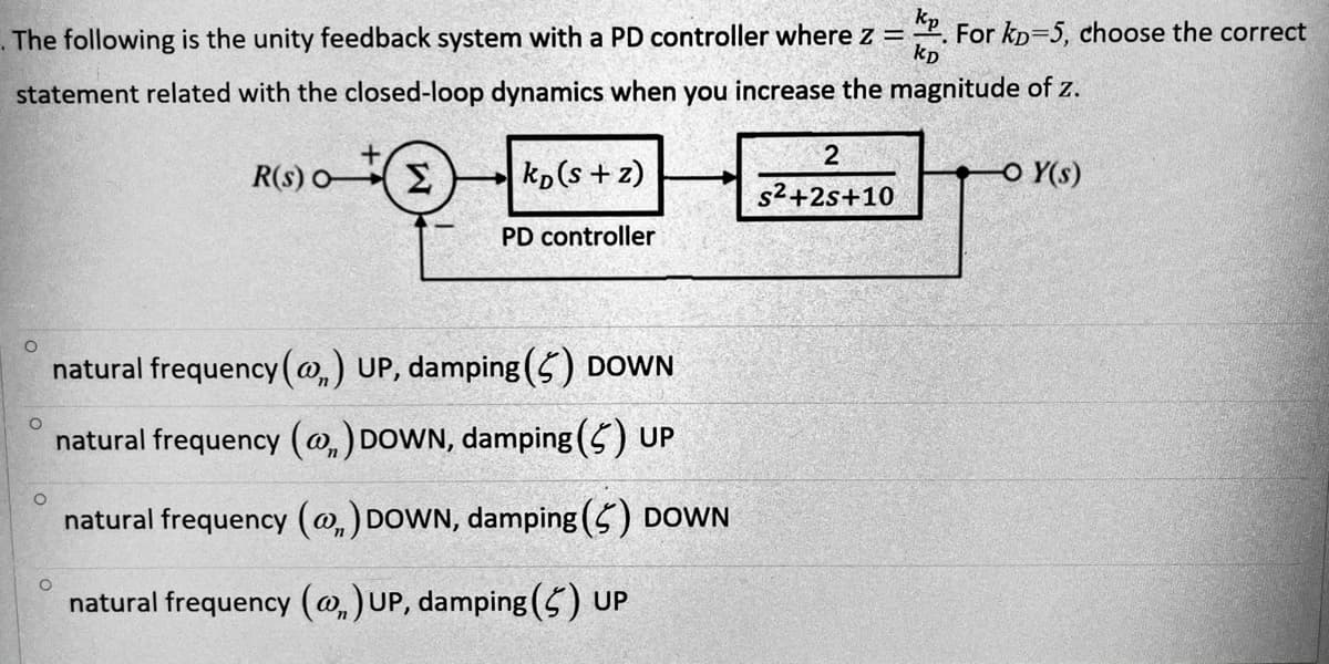 kp
For kp=5, choose the correct
. The following is the unity feedback system with a PD controller where z =
kp
statement related with the closed-loop dynamics when you increase the magnitude of z.
2
R(s) OE
kp(s + z)
O Y(s)
s2+2s+10
PD controller
natural frequency (@,) UP, damping (5) DOWN
natural frequency (@,) DOWN, damping (5) UP
natural frequency (@,) DOWN, damping (5) DOWN
natural frequency (@,)UP, damping (5) UP

