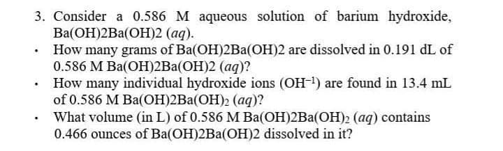 3. Consider a 0.586 M aqueous solution of barium hydroxide,
Ва(ОН)2Ba(ОН)2 (ад).
How many grams of Ba(OH)2Ba(OH)2 are dissolved in 0.191 dL of
0.586 M Ba(ОH)2Ba(ОН)2 (аq)?
How many individual hydroxide ions (OH ) are found in 13.4 mL
of 0.586 M Ba(ОН)2Ba(ОН)2 (ад)?
What volume (in L) of 0.586 M Ba(OH)2Ba(OH)2 (aq) contains
0.466 ounces of Ba(OH)2Ba(OH)2 dissolved in it?
