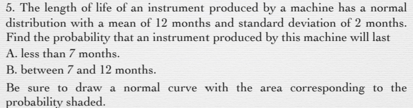 5. The length of life of an instrument produced by a machine has a normal
distribution with a mean of 12 months and standard deviation of 2 months.
Find the probability that an instrument produced by this machine will last
A. less than 7 months.
B. between 7 and 12 months.
Be sure to draw a normal curve with the area corresponding to the
probability shaded.
