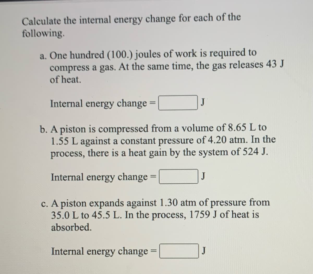 Calculate the internal energy change for each of the
following.
a. One hundred (100.) joules of work is required to
compress a gas. At the same time, the gas releases 43 J
of heat.
Internal energy change =
J
b. A piston is compressed from a volume of 8.65 L to
1.55 L against a constant pressure of 4.20 atm. In the
process, there is a heat gain by the system of 524 J.
Internal energy change =
J
c. A piston expands against 1.30 atm of pressure from
35.0 L to 45.5 L. In the process, 1759 J of heat is
absorbed.
Internal energy change =
J
