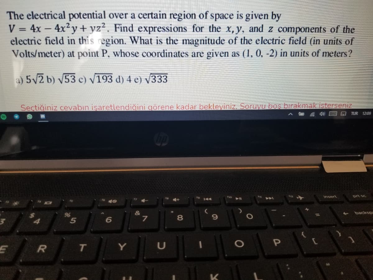 The electrical potential over a certain region of space is given by
V = 4x – 4x2y+ yz2. Find expressions for the x,y, and z components of the
electric field in this region. What is the magnitude of the electric field (in units of
Volts/meter) at point P, whose coordinates are given as (1, 0, -2) in units of meters?
%3D
a) 5V2 b) v53 c) V193 d) 4 e) v333
Seçtiğiniz cevabın işaretlendiğini görene kadar bekleyiniz, Soruyu boş bırakmak isterseniz
A TUR 12:09
ip
insert
prt sc
4+
144
&
backsp
96
6
7
8
T.
Y
U
5
