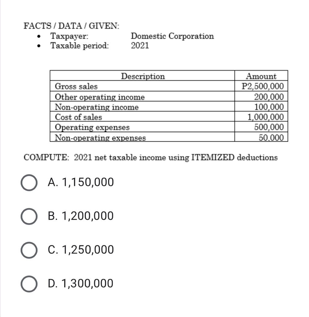 FACTS / DATA / GIVEN:
. Тахрауer:
Taxable period:
Domestic Corporation
2021
Description
Gross sales
Other operating income
Non-operating income
Cost of sales
Operating expenses
Non-operating expenses
Amount
P2,500,000
200,000
100,000
1,000,000
500,000
50.000
COMPUTE: 2021 net taxable income using ITEMIZED deductions
A. 1,150,000
B. 1,200,000
О С. 1,250,000
D. 1,300,000

