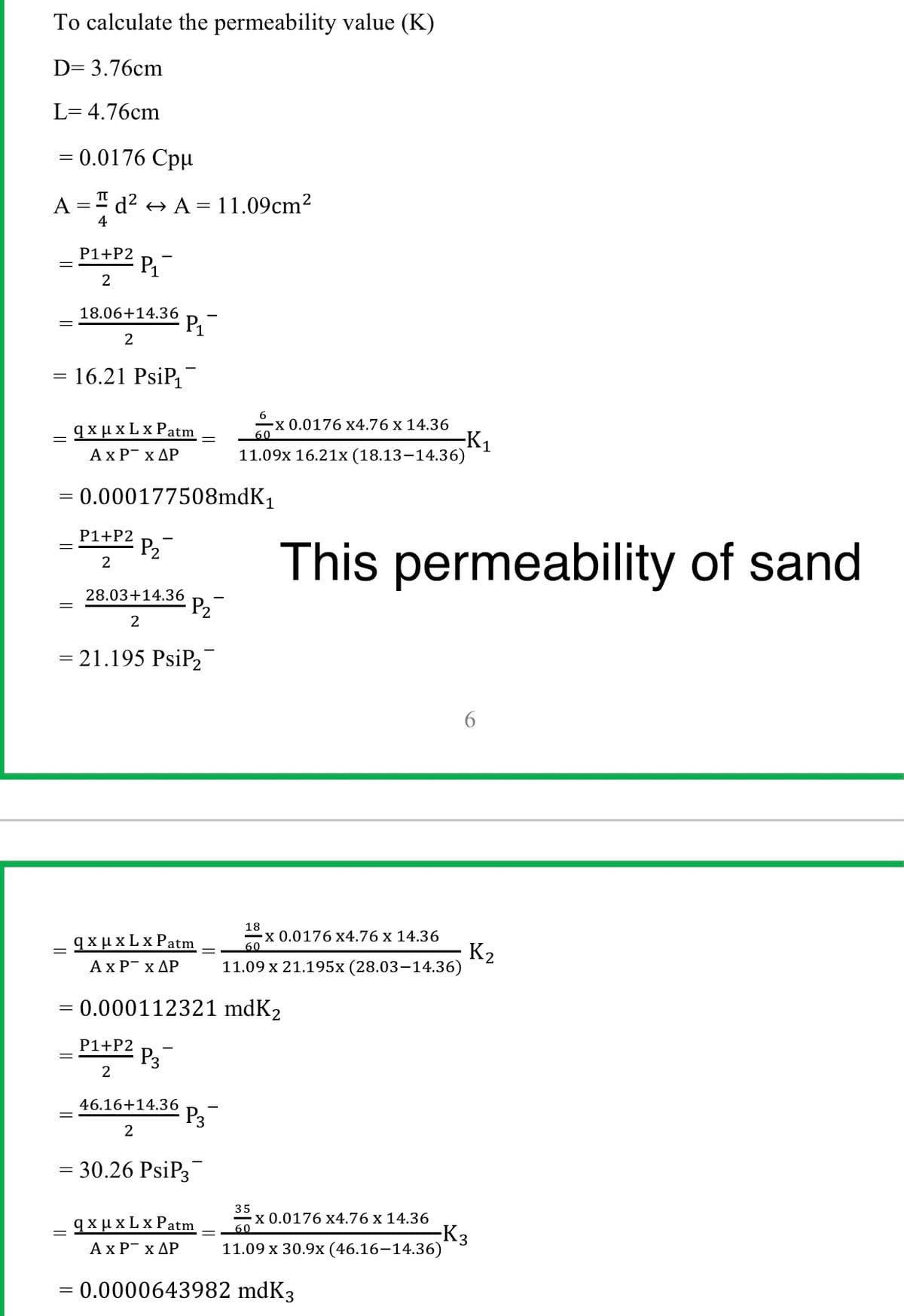 To calculate the permeability value (K)
D= 3.76cm
L= 4.76cm
= 0.0176 Cpu
A =" d? + A = 11.09cm²
4
- P1+P2 P.
2
18.06+14.36
P
2
= 16.21 PsiP
2 0.0176 x4.76 x 14.36
q xux L x Patm
AxP x AP
-K1
11.09x 16.21x (18.13–14.36)
= 0.000177508mdK1
P1+P2
P2
2
-
This permeability of sand
28.03+14.36
P2
2
= 21.195 PsiP2
18
qxμxLx Patm
2 0.0176 x4.76 x 14.36
60
K2
11.09 x 21.195x (28.03–14.36)
Ax PT x ΔΡ
= 0.000112321 mdK2
P1+P2
P3
46.16+14.36
P3
2
= 30.26 PsiP3
35
X 0.0176 x4.76 x 14.36
60
qxμxLxPatm
AxP x AP
K3
11.09 x 30.9x (46.16–14.36)
= 0.0000643982 mdK3
