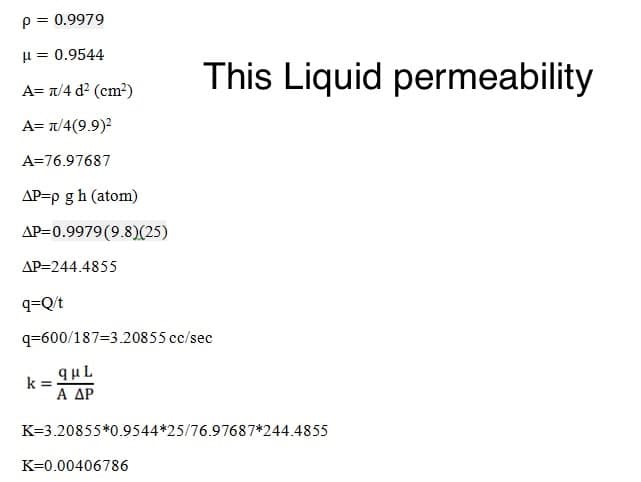 p= 0.9979
H = 0.9544
This Liquid permeability
A= T/4 d? (cm²)
A= T/4(9.9)2
A=76.97687
AP=p gh (atom)
AP=0.9979(9.8)(25)
AP=244.4855
q=Q/t
q=600/187=3.20855 cc/sec
quL
Α ΔΡ
k
%3D
K=3.20855*0.9544*25/76.97687*244.4855
K=0.00406786
