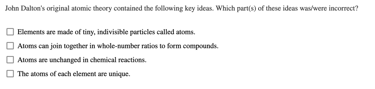 John Dalton's original atomic theory contained the following key ideas. Which part(s) of these ideas was/were incorrect?
Elements are made of tiny, indivisible particles called atoms.
Atoms can join together in whole-number ratios to form compounds.
Atoms are unchanged in chemical reactions.
The atoms of each element are unique.