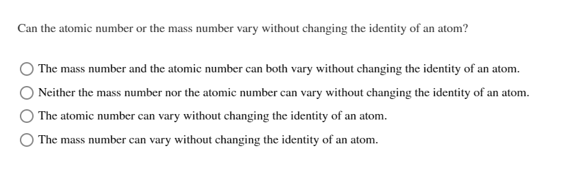 Can the atomic number or the mass number vary without changing the identity of an atom?
The mass number and the atomic number can both vary without changing the identity of an atom.
Neither the mass number nor the atomic number can vary without changing the identity of an atom.
The atomic number can vary without changing the identity of an atom.
The mass number can vary without changing the identity of an atom.