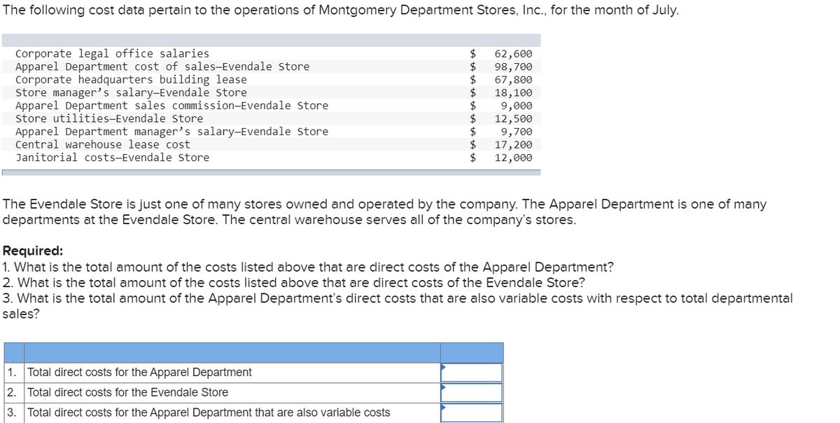 The following cost data pertain to the operations of Montgomery Department Stores, Ic., for the month of July.
Corporate legal office salaries
Apparel Department cost of sales-Evendale store
Corporate headquarters building lease
Store manager's salary-Evendale Store
Apparel Department sales commission-Evendale Store
store utilities-Evendale Store
Apparel Department manager's salary-Evendale store
Central warehouse lease cost
2$
62,600
2$
98,700
67,800
$
18,100
2$
9,000
2$
12,500
9,700
$
17,200
2$
Janitorial costs-Evendale Store
12,000
The Evendale Store is just one of many stores owned and operated by the company. The Apparel Department is one of many
departments at the Evendale Store. The central warehouse serves all of the company's stores.
Required:
1. What is the total amount of the costs listed above that are direct costs of the Apparel Department?
2. What is the total amount of the costs listed above that are direct costs of the Evendale Store?
3. What is the total amount of the Apparel Department's direct costs that are also variable costs with respect to total departmental
sales?
1. Total direct costs for the Apparel Department
2. Total direct costs for the Evendale Store
3.
Total direct costs for the Apparel Department that are also variable costs
