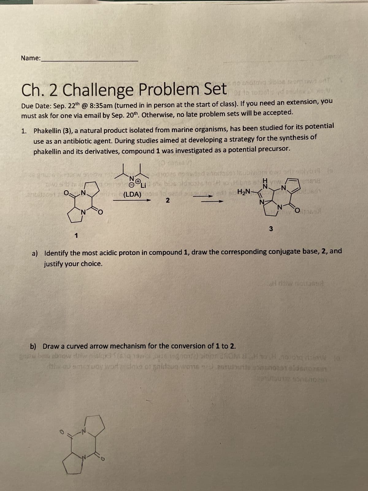 Name:
Ch. 2 Challenge Problem Setor torets d ample
sible from W
2
Due Date: Sep. 22th @ 8:35am (turned in in person at the start of class). If you need an extension, you
must ask for one via email by Sep. 20th. Otherwise, no late problem sets will be accepted.
1. Phakellin (3), a natural product isolated from marine organisms, has been studied for its potential
use as an antibiotic agent. During studies aimed at developing a strategy for the synthesis of
phakellin and its derivatives, compound 1 was investigated as a potential precursor.
grate their wor
CANA
mah
N.
1
N
0
1974 neavited epit7601
Libid 10926 to 26
10028
inc
N
aruah (LDA)
(LDA)
2
G
H₂N-
IZ
N
prirsplvert
27018
0801
670
N₁.
3
a) Identify the most acidic proton in compound 1, draw the corresponding conjugate base, 2, and
justify your choice.
N
How itonen
b) Draw a curved arrow mechanism for the conversion of 1 to 2.
av
new bus abrow diw nislgx3?(s) 1awel 36 1-gene) sinjor 3M 21H0H noronq AW to
miw ou amen woy word piclaxe or gnidzug wons 920 251uurite sono231 eldsn02691
2910730112 930670291
H daw nollased