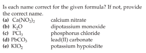 Is each name correct for the given formula? If not, provide
the correct name.
(a) Ca(NO2)2
(b) K½O
(c) PC13
(d) PbCO3
(e) KIO2
calcium nitrate
dipotassium monoxide
phosphorus chloride
lead(II) carbonate
potassium hypoiodite
