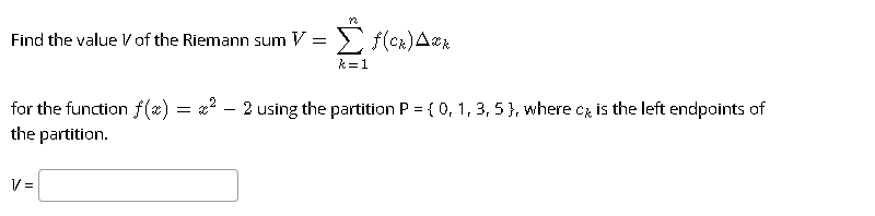 Find the value Vof the Riemann sum V = > f(ck)Ark
k= 1
for the function f(x) = x? - 2 using the partition P = { 0, 1, 3, 5 }, where cz is the left endpoints of
the partition.
V =
