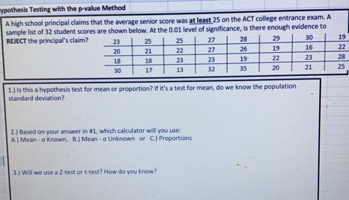 ypothesis Testing with the p-value Method
A high school principal claims that the average senior score was at least 25 on the ACT college entrance exam. A
sample list of 32 student scores are shown below. At the 0.01 level of significance, is there enough evidence to
REJECT the principal's claim?
27
28
29
30
19
23
25
25
22
27
26
19
16
22
20
21
18
23
23
19
22
23
28
18
17
13
32
35
20
21
25
30
1.) Is this a hypothesis test for mean or proportion? If it's a test for mean, do we know the population
standard deviation?
2.) Based on your answer in #1, which calculator will you use:
A.) Mean- o Known, B.) Mean - o Unknown or C.) Proportions
3.) Will we use a Z-test or t-test? How do you know?
