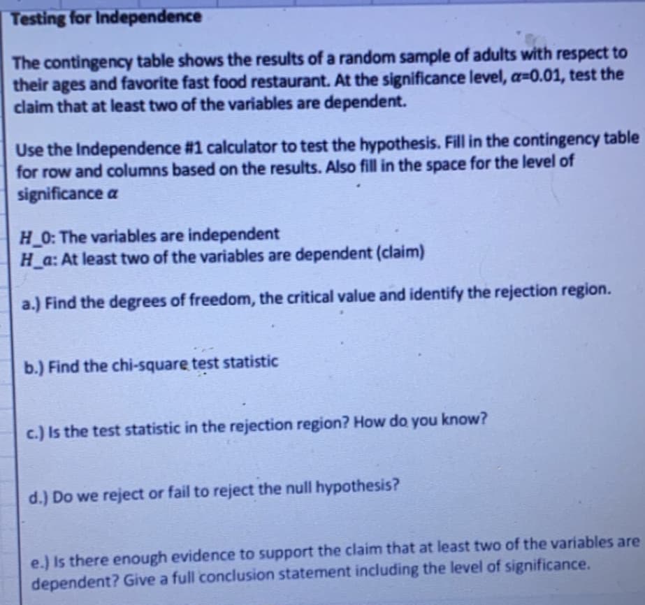 Testing for Independence
The contingency table shows the results of a random sample of adults with respect to
their ages and favorite fast food restaurant. At the significance level, a=0.01, test the
claim that at least two of the variables are dependent.
Use the Independence #1 calculator to test the hypothesis. Fill in the contingency table
for row and columns based on the results. Also fill in the space for the level of
significance a
H 0: The variables are independent
H a: At least two of the variables are dependent (claim)
a.) Find the degrees of freedom, the critical value and identify the rejection region.
b.) Find the chi-square test statistic
c.) Is the test statistic in the rejection region? How do you know?
d.) Do we reject or fail to reject the null hypothesis?
e.) Is there enough evidence to support the claim that at least two of the variables are
dependent? Give a full conclusion statement including the level of significance.
