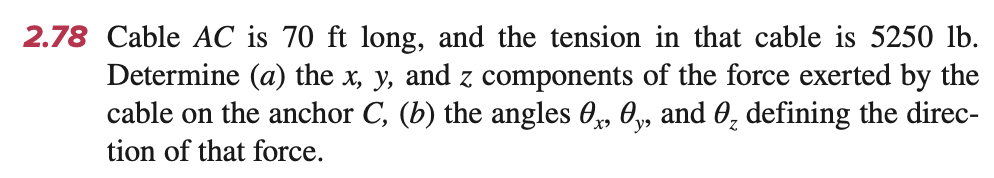 2.78 Cable AC is 70 ft long, and the tension in that cable is 5250 lb.
Determine (a) the x, y, and z components of the force exerted by the
cable on the anchor C, (b) the angles 0, 0, and 0₂ defining the direc-
tion of that force.