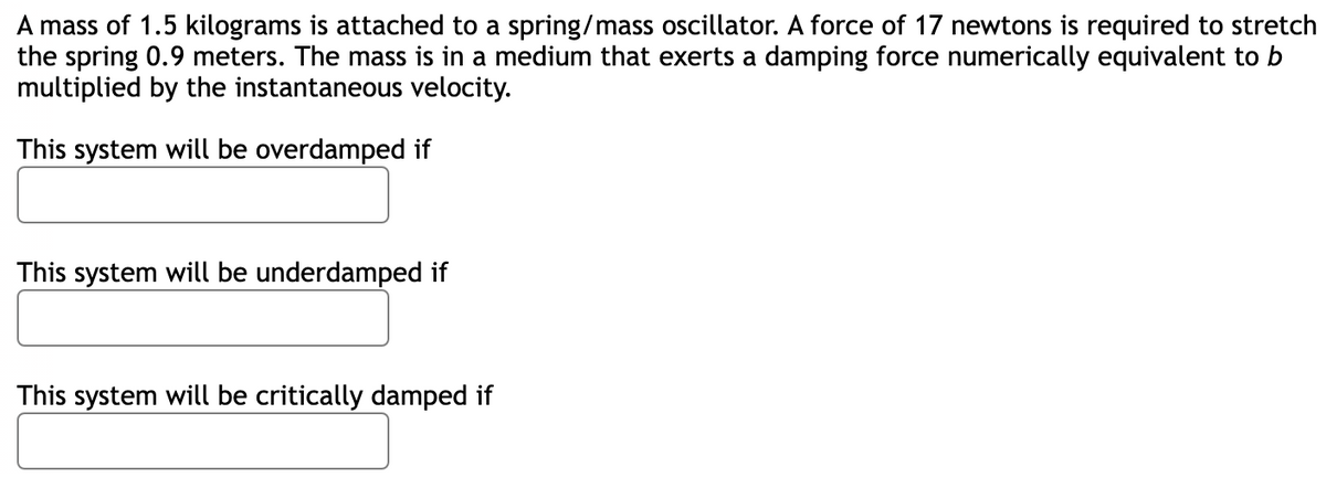 A mass of 1.5 kilograms is attached to a spring/mass oscillator. A force of 17 newtons is required to stretch
the spring 0.9 meters. The mass is in a medium that exerts a damping force numerically equivalent to b
multiplied by the instantaneous velocity.
This system will be overdamped if
This system will be underdamped if
This system will be critically damped if