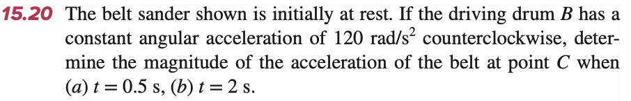 15.20 The belt sander shown is initially at rest. If the driving drum B has a
constant angular acceleration of 120 rad/s² counterclockwise, deter-
mine the magnitude of the acceleration of the belt at point C when
(a) t = 0.5 s, (b) t = 2 s.