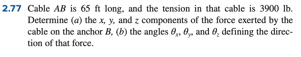 2.77 Cable AB is 65 ft long, and the tension in that cable is 3900 lb.
Determine (a) the x, y, and z components of the force exerted by the
cable on the anchor B, (b) the angles 0, 0, and 0₂ defining the direc-
tion of that force.