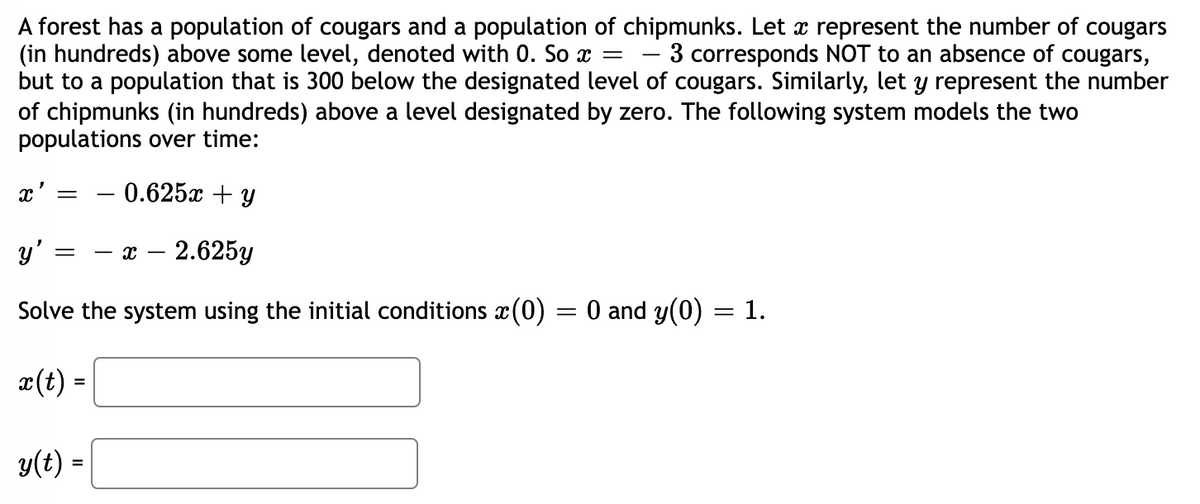 A forest has a population of cougars and a population of chipmunks. Let a represent the number of cougars
(in hundreds) above some level, denoted with 0. So x = 3 corresponds NOT to an absence of cougars,
but to a population that is 300 below the designated level of cougars. Similarly, let y represent the number
of chipmunks (in hundreds) above a level designated by zero. The following system models the two
populations over time:
x' =
0.625x + y
y'
=
X 2.625y
Solve the system using the initial conditions (0)
x
=
= 0 and y(0) = 1.
x(t) =
y(t) =