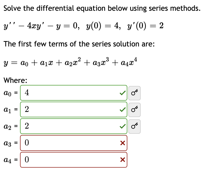 Solve the differential equation below using series methods.
y'' — 4xy' - y = 0, y(0) = 4, y'(0) = 2
The first few terms of the series solution are:
y = a₁ + a₁x + ª₂x² + α3x³ + α²x4
Where:
ao = 4
a₁ = 2
a1
a2
=
2
a3 = 0
a4 = 0
X
X