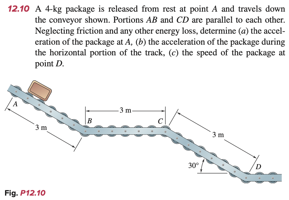 12.10 A 4-kg package is released from rest at point A and travels down
the conveyor shown. Portions AB and CD are parallel to each other.
Neglecting friction and any other energy loss, determine (a) the accel-
eration of the package at A, (b) the acceleration of the package during
the horizontal portion of the track, (c) the speed of the package at
point D.
A
3 m
Fig. P12.10
B
-3 m-
C
30°
3 m
D