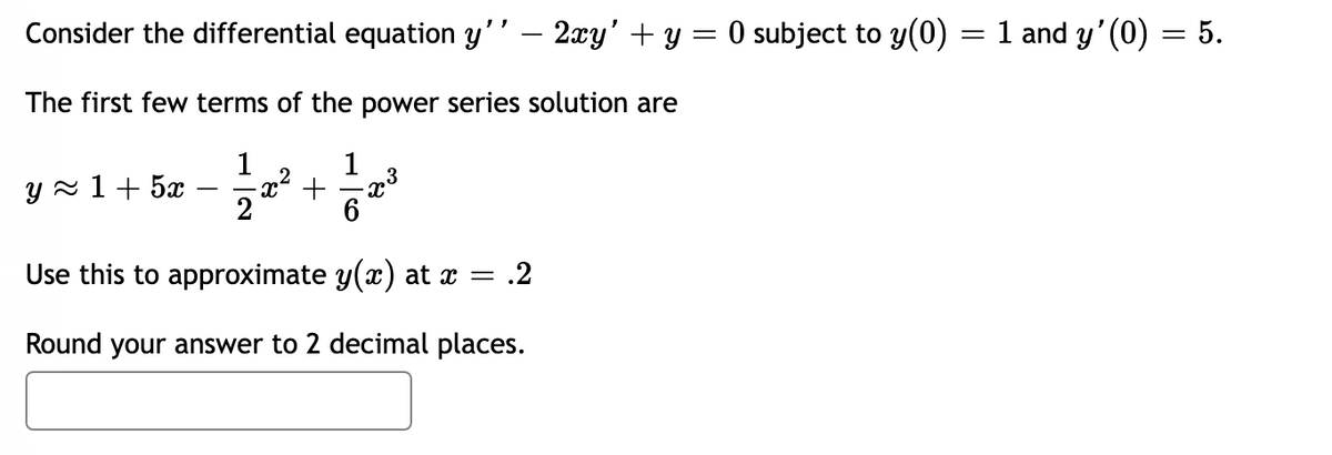 Consider the differential equation y'' — 2xy' + y = 0 subject to y(0) = 1 and y'(0)
=
The first few terms of the power series solution are
1
1
2
y≈ 1 + 5x
Use this to approximate y(x) at x = .2
Round your answer to 2 decimal places.
23
5.